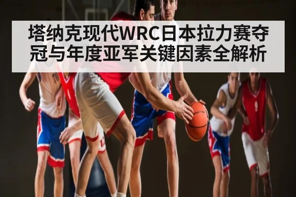 塔纳克现代WRC日本拉力赛夺冠与年度亚军关键因素全解析