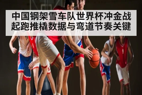 中国钢架雪车队世界杯冲金战起跑推橇数据与弯道节奏关键