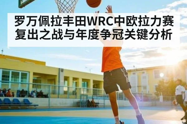罗万佩拉丰田WRC中欧拉力赛复出之战与年度争冠关键分析